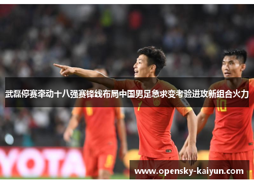 武磊停赛牵动十八强赛锋线布局中国男足急求变考验进攻新组合火力 武磊停赛牵动十八强赛锋线布局中国男足急求变考验进攻新组合火力