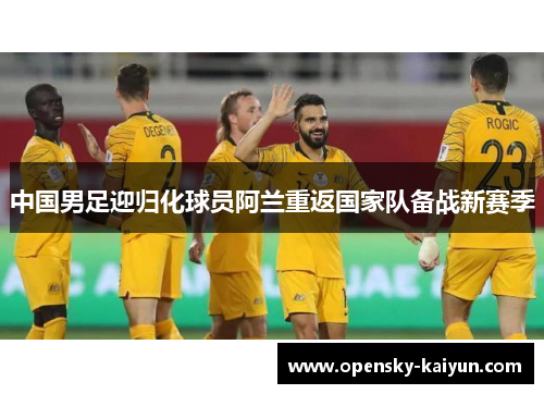 中国男足迎归化球员阿兰重返国家队备战新赛季 中国男足迎归化球员阿兰重返国家队备战新赛季
