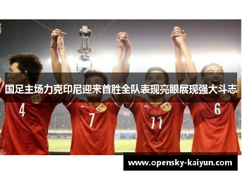 国足主场力克印尼迎来首胜全队表现亮眼展现强大斗志 国足主场力克印尼迎来首胜全队表现亮眼展现强大斗志