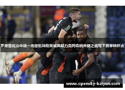 罗德里统治中场一击定乾坤助曼城英超力克阿森纳关键之战写下赛季转折点